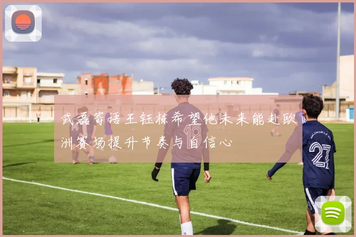 武磊寄语王钰栋希望他未来能赴欧洲赛场提升节奏与自信心