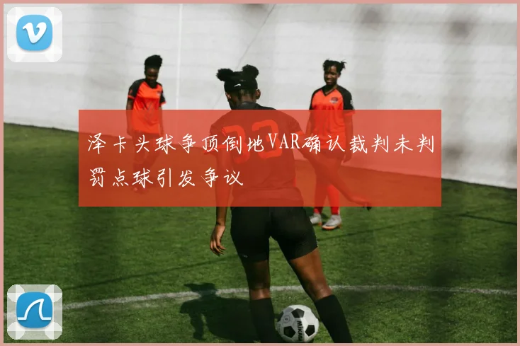 泽卡头球争顶倒地VAR确认裁判未判罚点球引发争议