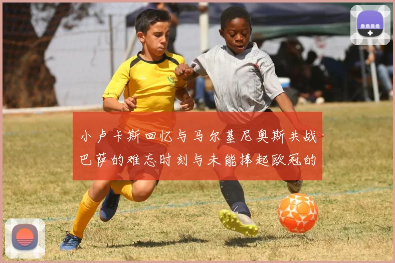 小卢卡斯回忆与马尔基尼奥斯共战巴萨的难忘时刻与未能捧起欧冠的遗憾