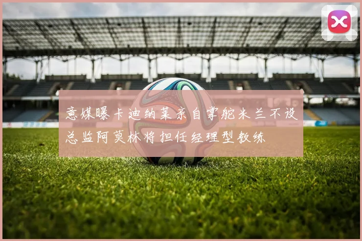 意媒曝卡迪纳莱亲自掌舵米兰不设总监阿莫林将担任经理型教练