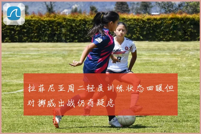 拉菲尼亚周二轻度训练状态回暖但对挪威出战仍存疑虑