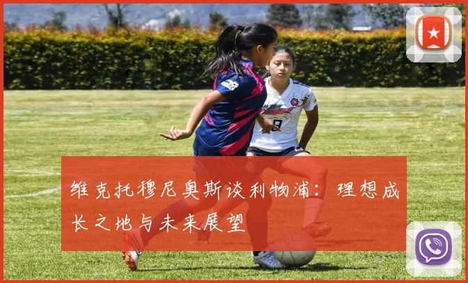 维克托穆尼奥斯谈利物浦：理想成长之地与未来展望