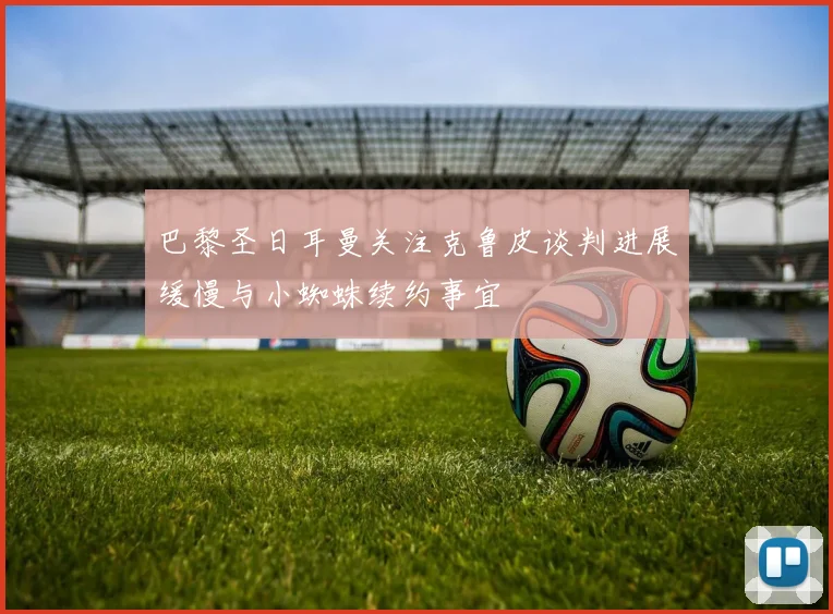 巴黎圣日耳曼关注克鲁皮谈判进展缓慢与小蜘蛛续约事宜