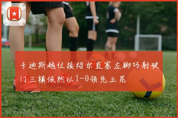 卡迪斯越位接绍尔直塞左脚巧射破门三镇依然以1-0领先玉昆