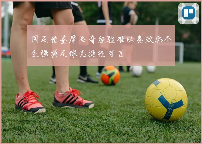 国足借鉴摩洛哥经验难以奏效韩乔生强调足球无捷径可言