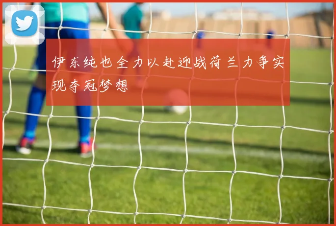 伊东纯也全力以赴迎战荷兰力争实现夺冠梦想