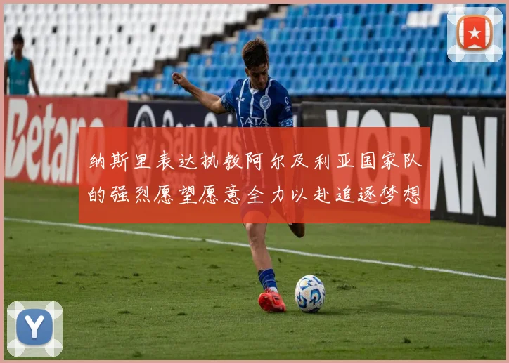 纳斯里表达执教阿尔及利亚国家队的强烈愿望愿意全力以赴追逐梦想