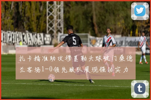 扎卡精准助攻穆基勒头球破门桑德兰客场1-0领先狼队展现强劲实力